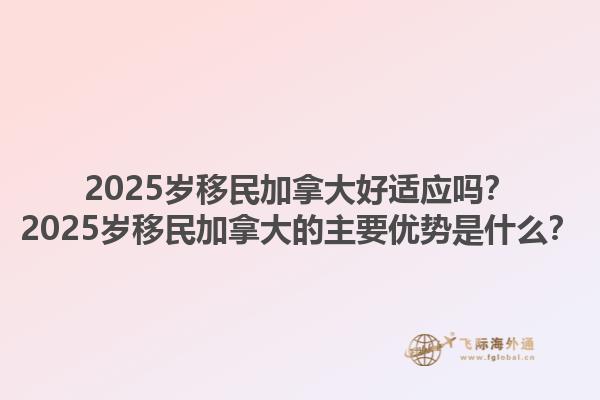 2025岁移民加拿大好适应吗？2025岁移民加拿大的主要优势是什么？1.jpg