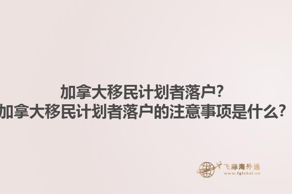加拿大移民计划者落户？加拿大移民计划者落户的注意事项是什么？1.jpg