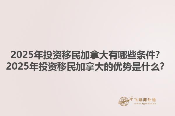 2025年投资移民加拿大有哪些条件？2025年投资移民加拿大的优势是什么？1.jpg