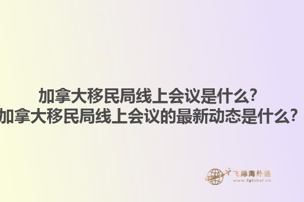加拿大移民局线上会议是什么？加拿大移民局线上会议的最新动态是什么？1.jpg