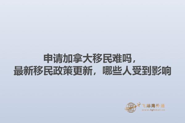 申请加拿大移民难吗，最新移民政策更新，哪些人受到影响1.jpg