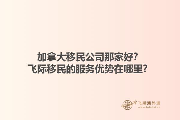 加拿大移民公司那家好？飞际移民的服务优势在哪里？1.jpg