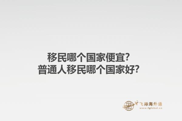 移民哪个国家便宜？普通人移民哪个国家好？