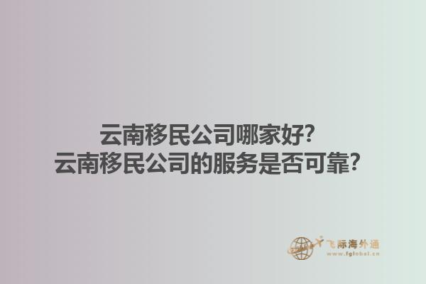 云南移民公司哪家好？云南移民公司的服务是否可靠？