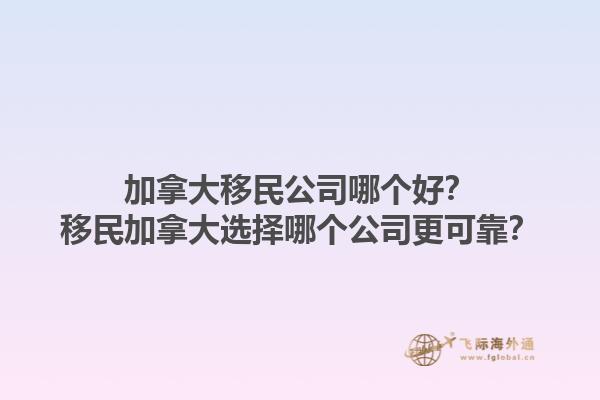 加拿大移民公司哪个好？移民加拿大选择哪个公司更可靠？1.jpg