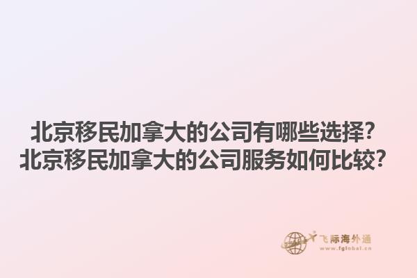 北京移民加拿大的公司有哪些选择？北京移民加拿大的公司服务如何比较？1.jpg