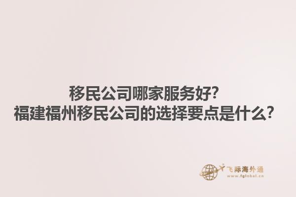 移民公司哪家服务好？福建福州移民公司的选择要点是什么？1.jpg