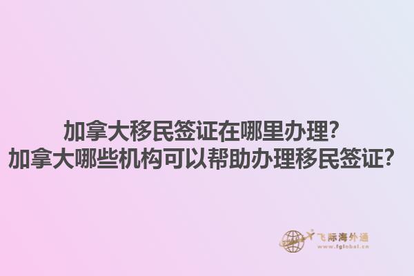 加拿大移民签证在哪里办理？加拿大哪些机构可以帮助办理移民签证？1.jpg