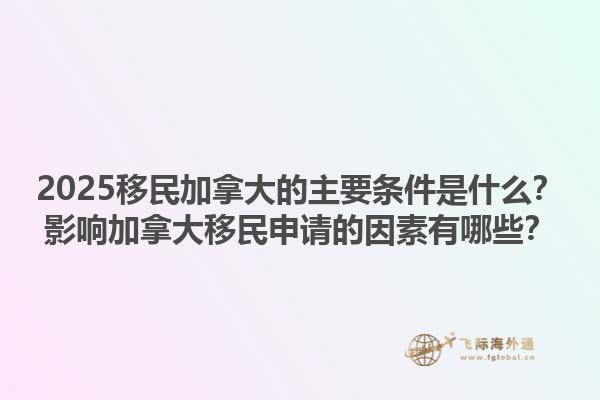 2025移民加拿大的主要条件是什么？影响加拿大移民申请的因素有哪些？1.jpg
