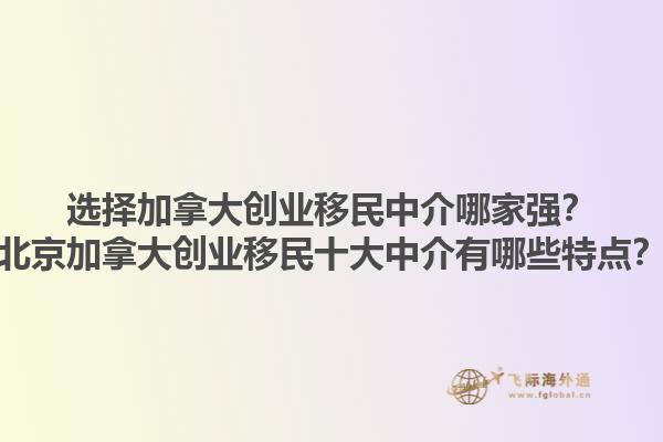 选择加拿大创业移民中介哪家强？北京加拿大创业移民十大中介有哪些特点？1.jpg