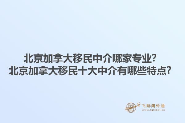 北京加拿大移民中介哪家专业？北京加拿大移民十大中介有哪些特点？1.jpg