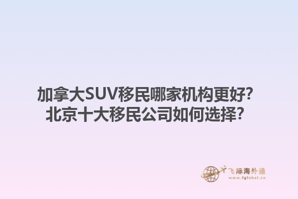 加拿大SUV移民哪家机构更好？北京十大移民公司如何选择？1.jpg