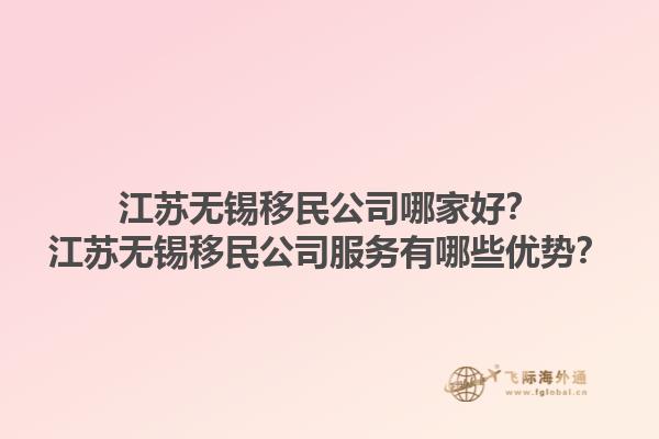 江苏无锡移民公司哪家好？江苏无锡移民公司服务有哪些优势？1.jpg