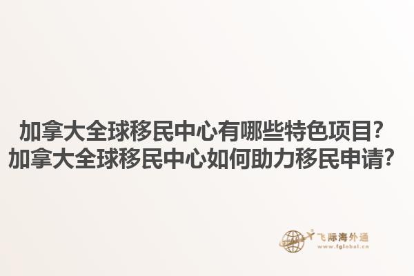 加拿大全球移民中心有哪些特色项目？加拿大全球移民中心如何助力移民申请？1.jpg