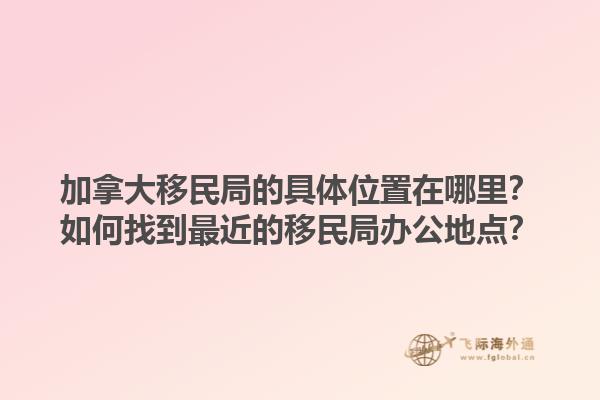 加拿大移民局的具体位置在哪里？如何找到最近的移民局办公地点？1.jpg