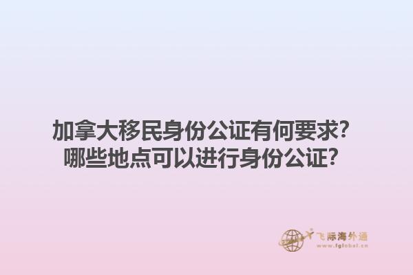 加拿大移民身份公证有何要求？哪些地点可以进行身份公证？1.jpg