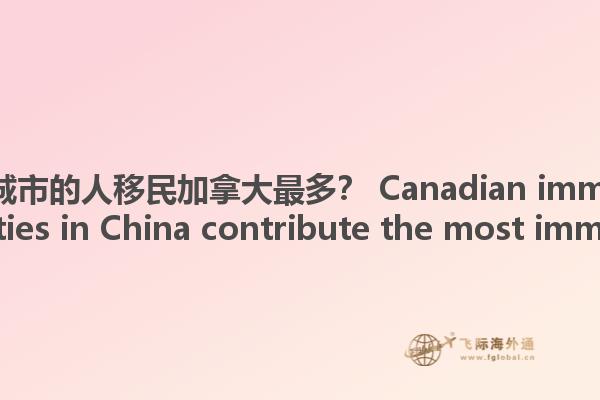 哪些中国城市的人移民加拿大最多？ Canadian immigration, what cities in China contribute the most immigrants?1.jpg