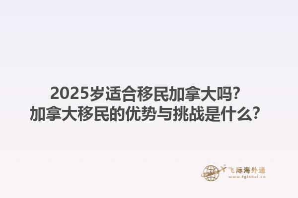 2025岁适合移民加拿大吗？加拿大移民的优势与挑战是什么？1.jpg