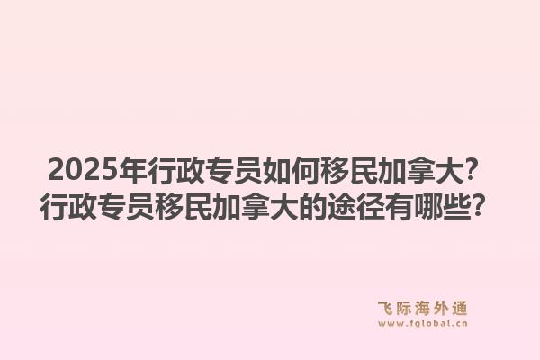 2025年行政专员如何移民加拿大？行政专员移民加拿大的途径有哪些？1.jpg