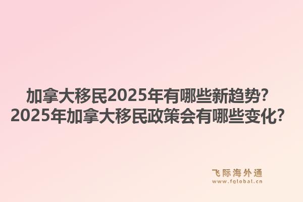 加拿大移民2025年有哪些新趋势？2025年加拿大移民政策会有哪些变化？1.jpg