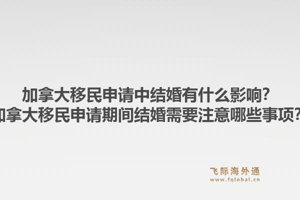 加拿大移民申请中结婚有什么影响？加拿大移民申请期间结婚需要注意哪些事项？1.jpg