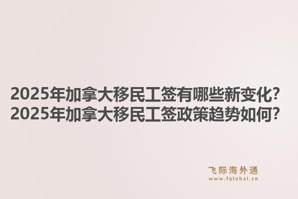 2025年加拿大移民工签有哪些新变化？2025年加拿大移民工签政策趋势如何？1.jpg
