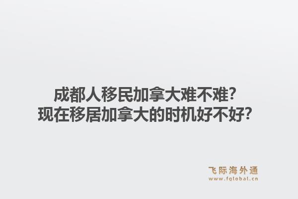 成都人移民加拿大难不难？现在移居加拿大的时机好不好？1.jpg