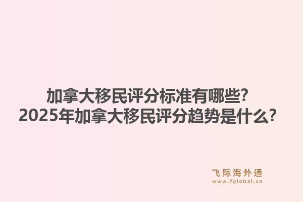 加拿大移民评分标准有哪些？2025年加拿大移民评分趋势是什么？1.jpg