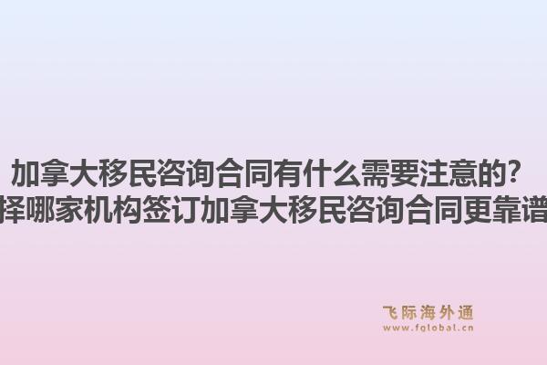 加拿大移民咨询合同有什么需要注意的？选择哪家机构签订加拿大移民咨询合同更靠谱？1.jpg