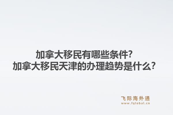 加拿大移民有哪些条件？加拿大移民天津的办理趋势是什么？1.jpg