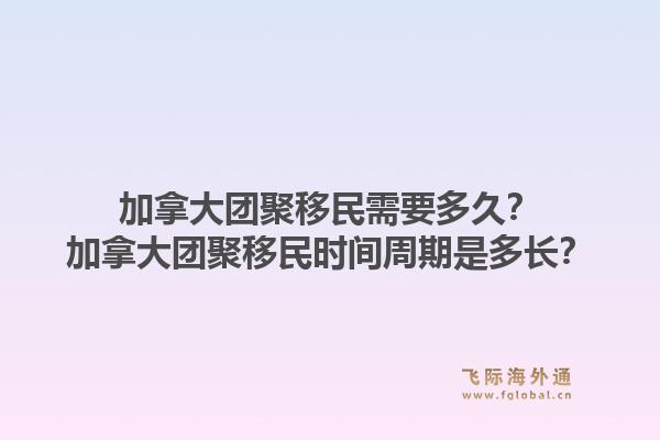 加拿大团聚移民需要多久？加拿大团聚移民时间周期是多长？1.jpg