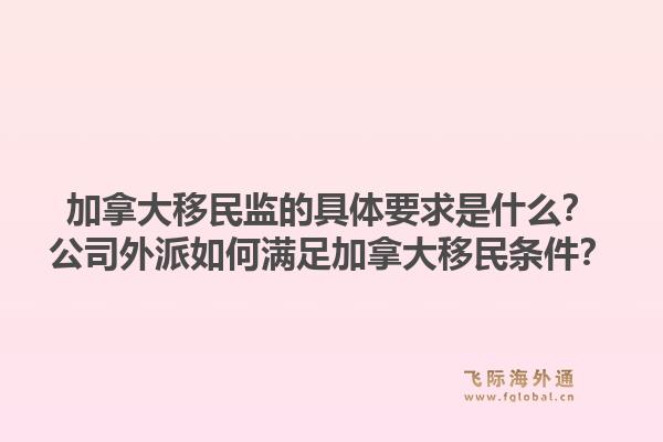 加拿大移民监的具体要求是什么？公司外派如何满足加拿大移民条件？1.jpg