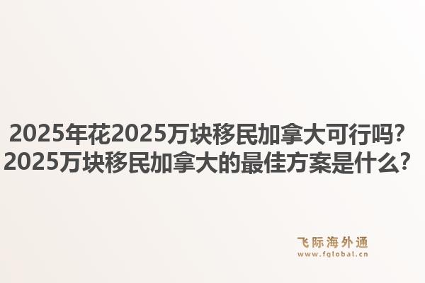 2025年花2025万块移民加拿大可行吗？2025万块移民加拿大的最佳方案是什么？1.jpg