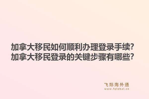加拿大移民如何顺利办理登录手续？加拿大移民登录的关键步骤有哪些？1.jpg