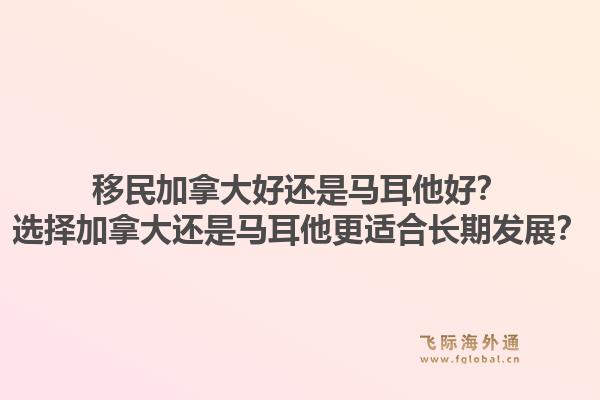 移民加拿大好还是马耳他好？选择加拿大还是马耳他更适合长期发展？1.jpg
