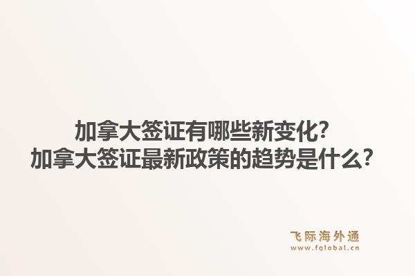 加拿大签证有哪些新变化？加拿大签证最新政策的趋势是什么？1.jpg