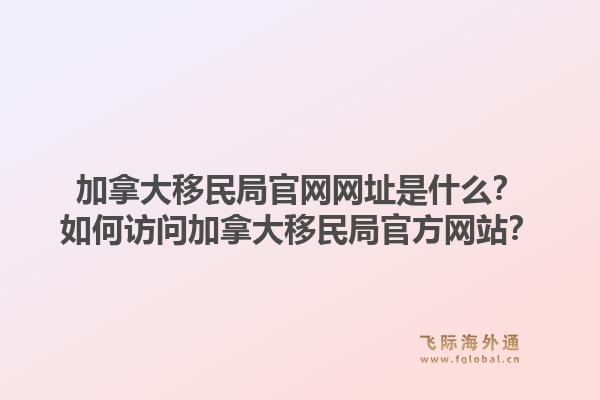 加拿大移民局官网网址是什么？如何访问加拿大移民局官方网站？1.jpg