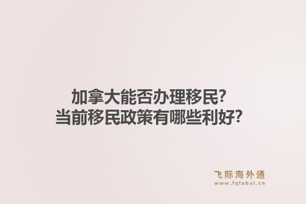 加拿大能否办理移民？当前移民政策有哪些利好？1.jpg