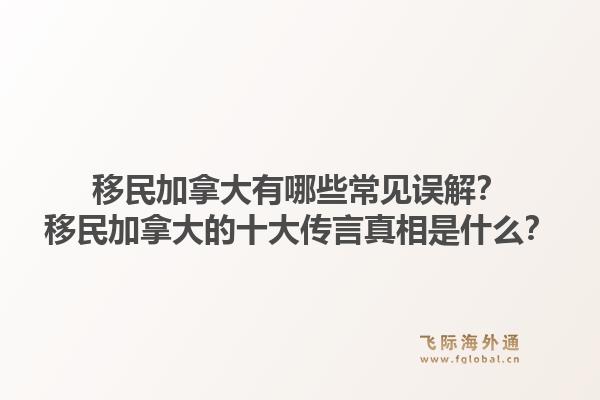 移民加拿大有哪些常见误解？移民加拿大的十大传言真相是什么？1.jpg