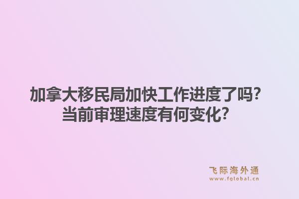加拿大移民局加快工作进度了吗？当前审理速度有何变化？