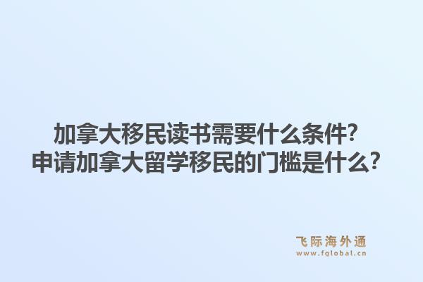 加拿大移民读书需要什么条件？申请加拿大留学移民的门槛是什么？