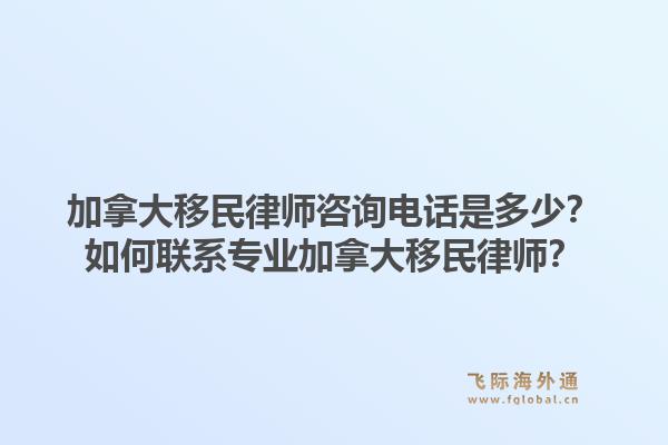 加拿大移民律师咨询电话是多少？如何联系专业加拿大移民律师？1.jpg