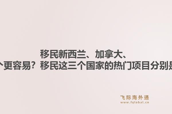 移民新西兰、加拿大、澳洲哪个更容易？移民这三个国家的热门项目分别是什么？1.jpg