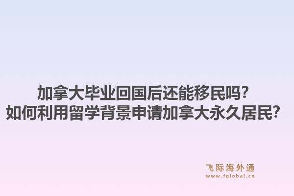 加拿大毕业回国后还能移民吗？如何利用留学背景申请加拿大永久居民？1.jpg