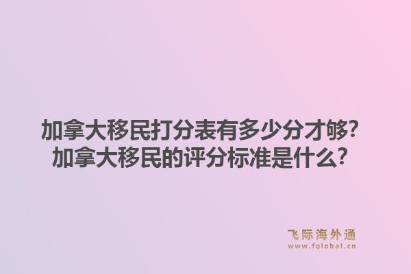 加拿大移民打分表有多少分才够?加拿大移民的评分标准是什么?1.jpg