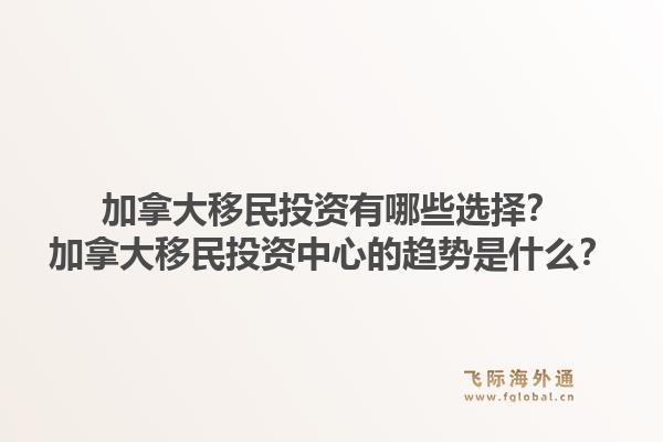 加拿大移民投资有哪些选择？加拿大移民投资中心的趋势是什么？1.jpg