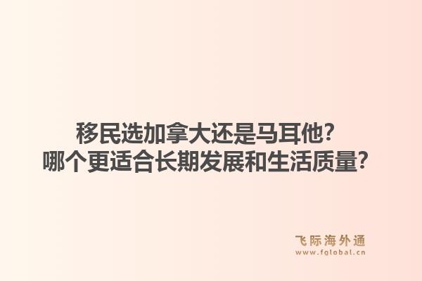 移民选加拿大还是马耳他？哪个更适合长期发展和生活质量？1.jpg