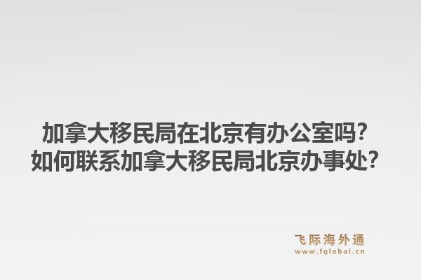 加拿大移民局在北京有办公室吗？如何联系加拿大移民局北京办事处？1.jpg