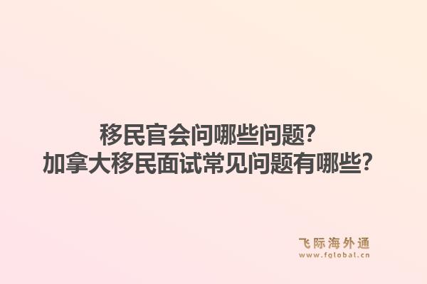 移民官会问哪些问题?加拿大移民面试常见问题有哪些?1.jpg