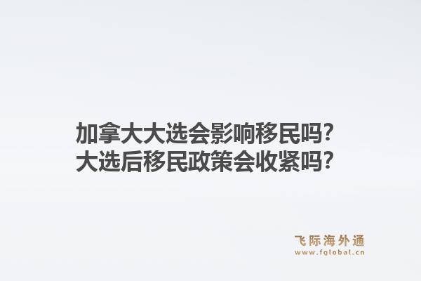 加拿大大选会影响移民吗?大选后移民政策会收紧吗?1.jpg